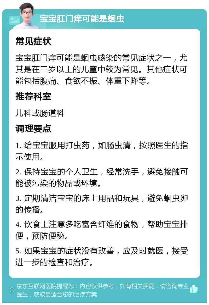 宝宝肛门痒可能是蛔虫 常见症状 宝宝肛门痒可能是蛔虫感染的常见症状之一，尤其是在三岁以上的儿童中较为常见。其他症状可能包括腹痛、食欲不振、体重下降等。 推荐科室 儿科或肠道科 调理要点 1. 给宝宝服用打虫药，如肠虫清，按照医生的指示使用。 2. 保持宝宝的个人卫生，经常洗手，避免接触可能被污染的物品或环境。 3. 定期清洁宝宝的床上用品和玩具，避免蛔虫卵的传播。 4. 饮食上注意多吃富含纤维的食物，帮助宝宝排便，预防便秘。 5. 如果宝宝的症状没有改善，应及时就医，接受进一步的检查和治疗。