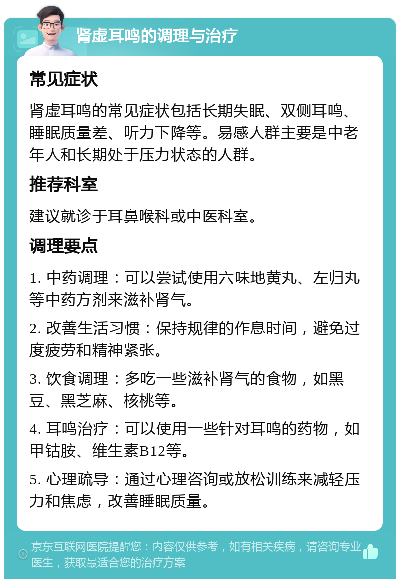 肾虚耳鸣的调理与治疗 常见症状 肾虚耳鸣的常见症状包括长期失眠、双侧耳鸣、睡眠质量差、听力下降等。易感人群主要是中老年人和长期处于压力状态的人群。 推荐科室 建议就诊于耳鼻喉科或中医科室。 调理要点 1. 中药调理：可以尝试使用六味地黄丸、左归丸等中药方剂来滋补肾气。 2. 改善生活习惯：保持规律的作息时间，避免过度疲劳和精神紧张。 3. 饮食调理：多吃一些滋补肾气的食物，如黑豆、黑芝麻、核桃等。 4. 耳鸣治疗：可以使用一些针对耳鸣的药物，如甲钴胺、维生素B12等。 5. 心理疏导：通过心理咨询或放松训练来减轻压力和焦虑，改善睡眠质量。