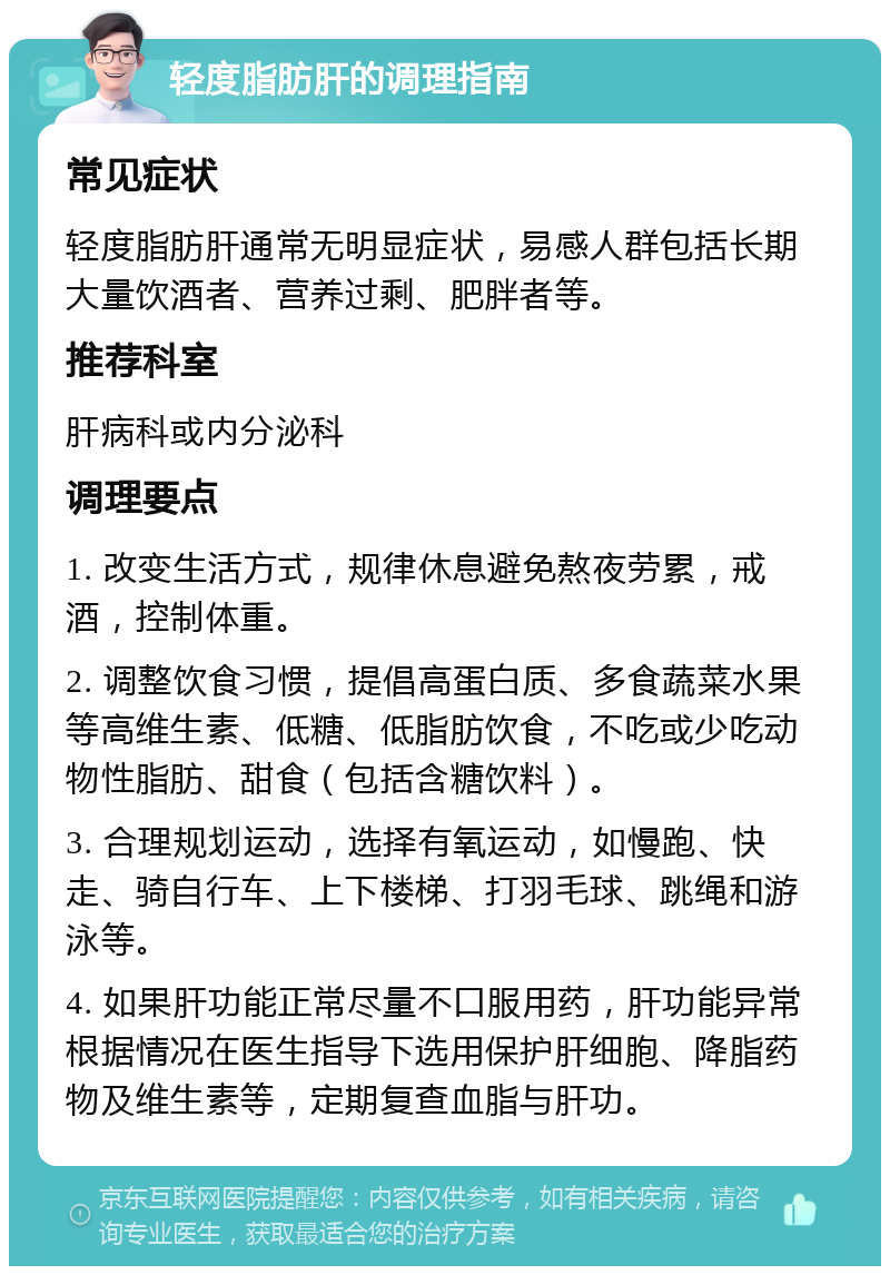 轻度脂肪肝的调理指南 常见症状 轻度脂肪肝通常无明显症状，易感人群包括长期大量饮酒者、营养过剩、肥胖者等。 推荐科室 肝病科或内分泌科 调理要点 1. 改变生活方式，规律休息避免熬夜劳累，戒酒，控制体重。 2. 调整饮食习惯，提倡高蛋白质、多食蔬菜水果等高维生素、低糖、低脂肪饮食，不吃或少吃动物性脂肪、甜食（包括含糖饮料）。 3. 合理规划运动，选择有氧运动，如慢跑、快走、骑自行车、上下楼梯、打羽毛球、跳绳和游泳等。 4. 如果肝功能正常尽量不口服用药，肝功能异常根据情况在医生指导下选用保护肝细胞、降脂药物及维生素等，定期复查血脂与肝功。