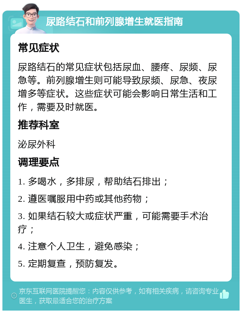 尿路结石和前列腺增生就医指南 常见症状 尿路结石的常见症状包括尿血、腰疼、尿频、尿急等。前列腺增生则可能导致尿频、尿急、夜尿增多等症状。这些症状可能会影响日常生活和工作，需要及时就医。 推荐科室 泌尿外科 调理要点 1. 多喝水，多排尿，帮助结石排出； 2. 遵医嘱服用中药或其他药物； 3. 如果结石较大或症状严重，可能需要手术治疗； 4. 注意个人卫生，避免感染； 5. 定期复查，预防复发。