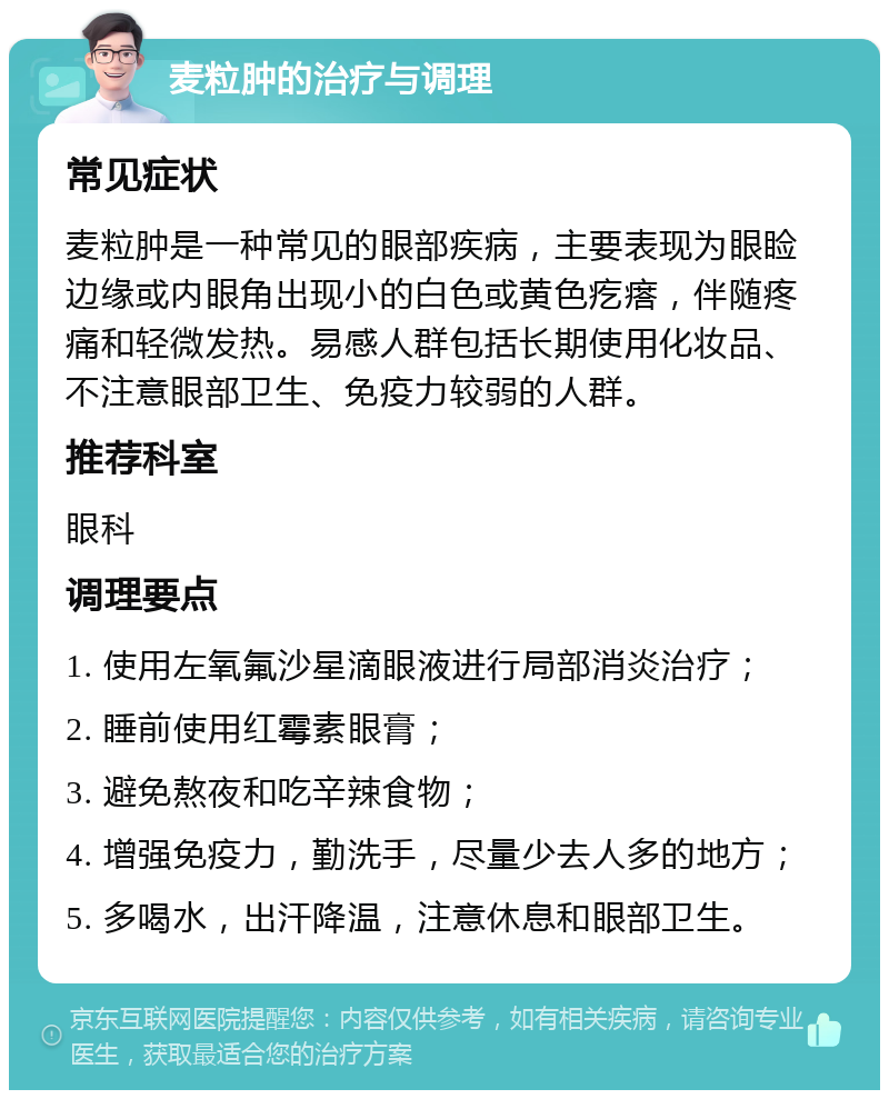 麦粒肿的治疗与调理 常见症状 麦粒肿是一种常见的眼部疾病，主要表现为眼睑边缘或内眼角出现小的白色或黄色疙瘩，伴随疼痛和轻微发热。易感人群包括长期使用化妆品、不注意眼部卫生、免疫力较弱的人群。 推荐科室 眼科 调理要点 1. 使用左氧氟沙星滴眼液进行局部消炎治疗； 2. 睡前使用红霉素眼膏； 3. 避免熬夜和吃辛辣食物； 4. 增强免疫力，勤洗手，尽量少去人多的地方； 5. 多喝水，出汗降温，注意休息和眼部卫生。