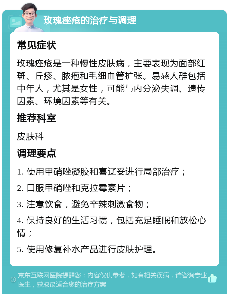 玫瑰痤疮的治疗与调理 常见症状 玫瑰痤疮是一种慢性皮肤病，主要表现为面部红斑、丘疹、脓疱和毛细血管扩张。易感人群包括中年人，尤其是女性，可能与内分泌失调、遗传因素、环境因素等有关。 推荐科室 皮肤科 调理要点 1. 使用甲硝唑凝胶和喜辽妥进行局部治疗； 2. 口服甲硝唑和克拉霉素片； 3. 注意饮食，避免辛辣刺激食物； 4. 保持良好的生活习惯，包括充足睡眠和放松心情； 5. 使用修复补水产品进行皮肤护理。