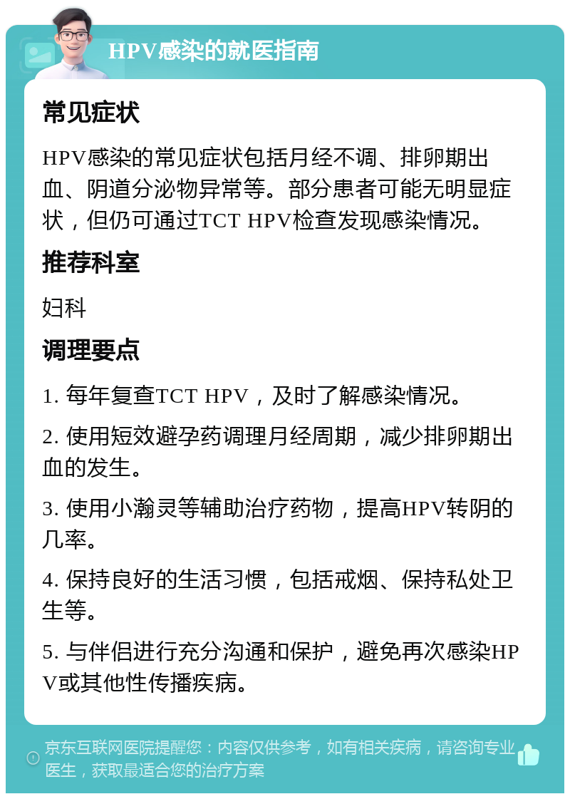 HPV感染的就医指南 常见症状 HPV感染的常见症状包括月经不调、排卵期出血、阴道分泌物异常等。部分患者可能无明显症状，但仍可通过TCT HPV检查发现感染情况。 推荐科室 妇科 调理要点 1. 每年复查TCT HPV，及时了解感染情况。 2. 使用短效避孕药调理月经周期，减少排卵期出血的发生。 3. 使用小瀚灵等辅助治疗药物，提高HPV转阴的几率。 4. 保持良好的生活习惯，包括戒烟、保持私处卫生等。 5. 与伴侣进行充分沟通和保护，避免再次感染HPV或其他性传播疾病。