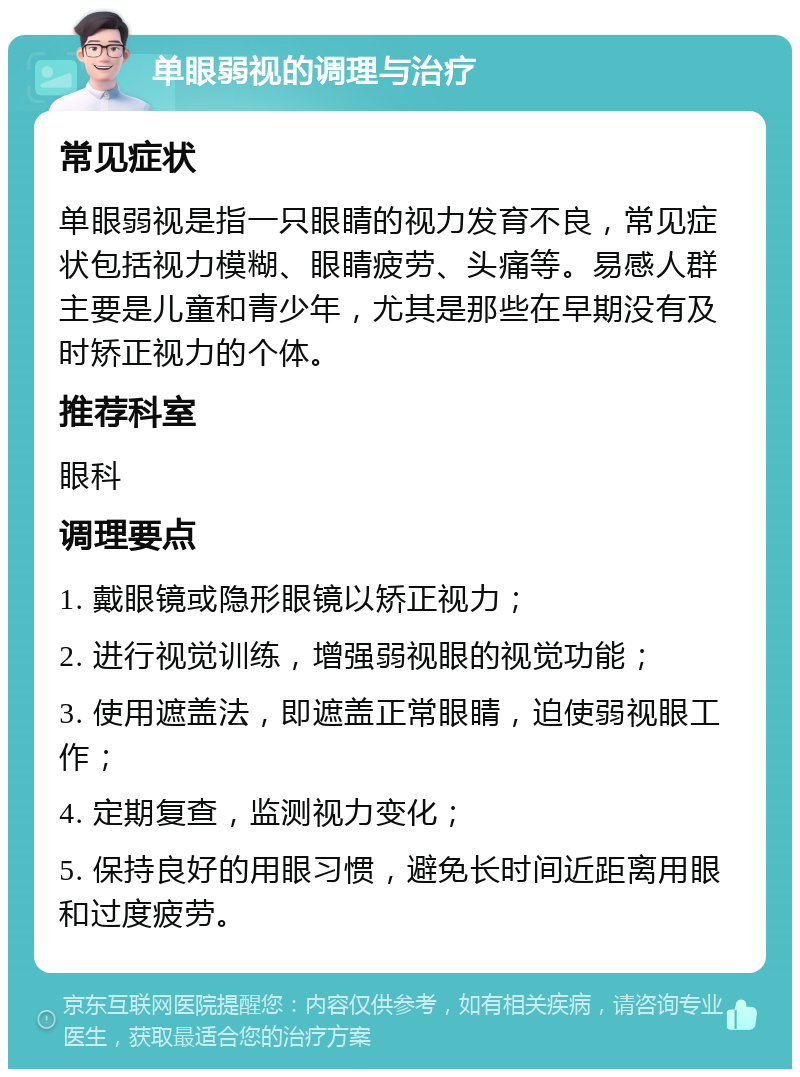 单眼弱视的调理与治疗 常见症状 单眼弱视是指一只眼睛的视力发育不良，常见症状包括视力模糊、眼睛疲劳、头痛等。易感人群主要是儿童和青少年，尤其是那些在早期没有及时矫正视力的个体。 推荐科室 眼科 调理要点 1. 戴眼镜或隐形眼镜以矫正视力； 2. 进行视觉训练，增强弱视眼的视觉功能； 3. 使用遮盖法，即遮盖正常眼睛，迫使弱视眼工作； 4. 定期复查，监测视力变化； 5. 保持良好的用眼习惯，避免长时间近距离用眼和过度疲劳。