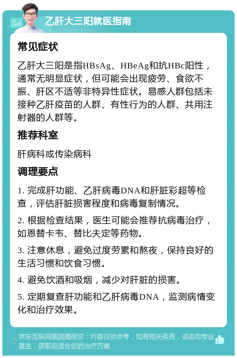 乙肝大三阳就医指南 常见症状 乙肝大三阳是指HBsAg、HBeAg和抗HBc阳性，通常无明显症状，但可能会出现疲劳、食欲不振、肝区不适等非特异性症状。易感人群包括未接种乙肝疫苗的人群、有性行为的人群、共用注射器的人群等。 推荐科室 肝病科或传染病科 调理要点 1. 完成肝功能、乙肝病毒DNA和肝脏彩超等检查，评估肝脏损害程度和病毒复制情况。 2. 根据检查结果，医生可能会推荐抗病毒治疗，如恩替卡韦、替比夫定等药物。 3. 注意休息，避免过度劳累和熬夜，保持良好的生活习惯和饮食习惯。 4. 避免饮酒和吸烟，减少对肝脏的损害。 5. 定期复查肝功能和乙肝病毒DNA，监测病情变化和治疗效果。