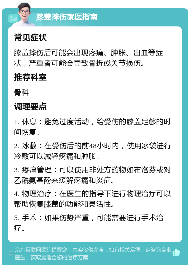 膝盖摔伤就医指南 常见症状 膝盖摔伤后可能会出现疼痛、肿胀、出血等症状，严重者可能会导致骨折或关节损伤。 推荐科室 骨科 调理要点 1. 休息：避免过度活动，给受伤的膝盖足够的时间恢复。 2. 冰敷：在受伤后的前48小时内，使用冰袋进行冷敷可以减轻疼痛和肿胀。 3. 疼痛管理：可以使用非处方药物如布洛芬或对乙酰氨基酚来缓解疼痛和炎症。 4. 物理治疗：在医生的指导下进行物理治疗可以帮助恢复膝盖的功能和灵活性。 5. 手术：如果伤势严重，可能需要进行手术治疗。