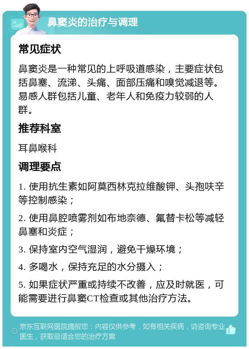 鼻窦炎的治疗与调理 常见症状 鼻窦炎是一种常见的上呼吸道感染，主要症状包括鼻塞、流涕、头痛、面部压痛和嗅觉减退等。易感人群包括儿童、老年人和免疫力较弱的人群。 推荐科室 耳鼻喉科 调理要点 1. 使用抗生素如阿莫西林克拉维酸钾、头孢呋辛等控制感染； 2. 使用鼻腔喷雾剂如布地奈德、氟替卡松等减轻鼻塞和炎症； 3. 保持室内空气湿润，避免干燥环境； 4. 多喝水，保持充足的水分摄入； 5. 如果症状严重或持续不改善，应及时就医，可能需要进行鼻窦CT检查或其他治疗方法。