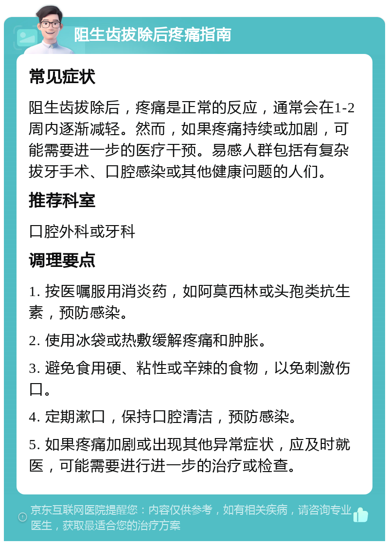 阻生齿拔除后疼痛指南 常见症状 阻生齿拔除后，疼痛是正常的反应，通常会在1-2周内逐渐减轻。然而，如果疼痛持续或加剧，可能需要进一步的医疗干预。易感人群包括有复杂拔牙手术、口腔感染或其他健康问题的人们。 推荐科室 口腔外科或牙科 调理要点 1. 按医嘱服用消炎药，如阿莫西林或头孢类抗生素，预防感染。 2. 使用冰袋或热敷缓解疼痛和肿胀。 3. 避免食用硬、粘性或辛辣的食物，以免刺激伤口。 4. 定期漱口，保持口腔清洁，预防感染。 5. 如果疼痛加剧或出现其他异常症状，应及时就医，可能需要进行进一步的治疗或检查。