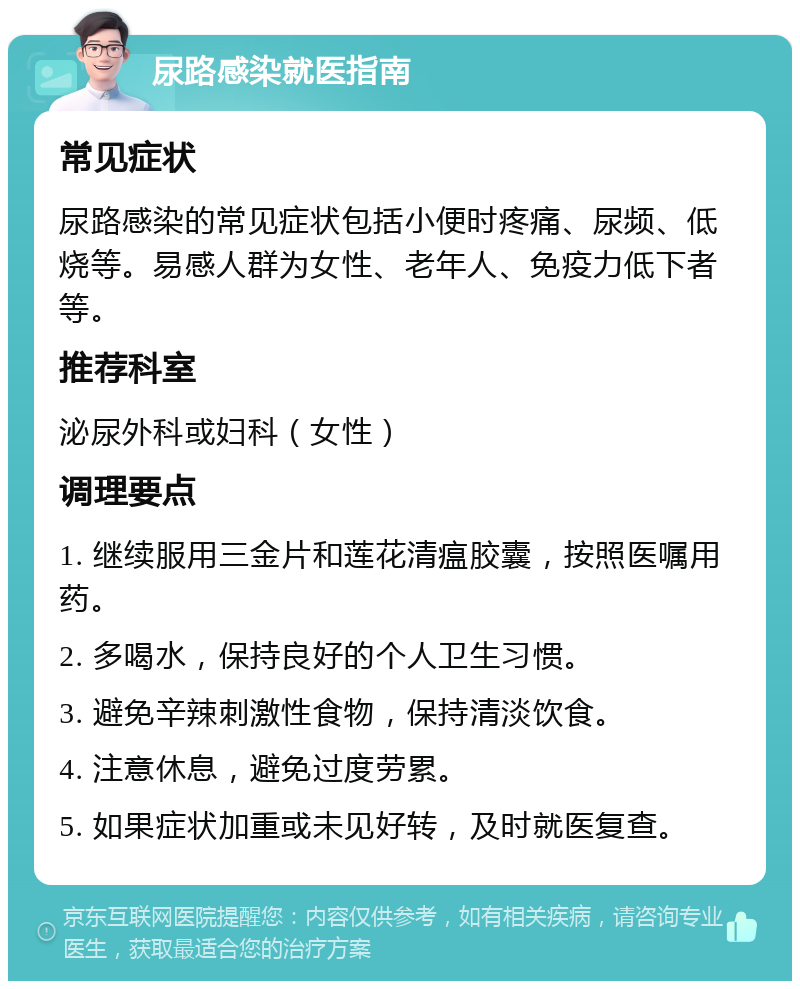 尿路感染就医指南 常见症状 尿路感染的常见症状包括小便时疼痛、尿频、低烧等。易感人群为女性、老年人、免疫力低下者等。 推荐科室 泌尿外科或妇科（女性） 调理要点 1. 继续服用三金片和莲花清瘟胶囊，按照医嘱用药。 2. 多喝水，保持良好的个人卫生习惯。 3. 避免辛辣刺激性食物，保持清淡饮食。 4. 注意休息，避免过度劳累。 5. 如果症状加重或未见好转，及时就医复查。