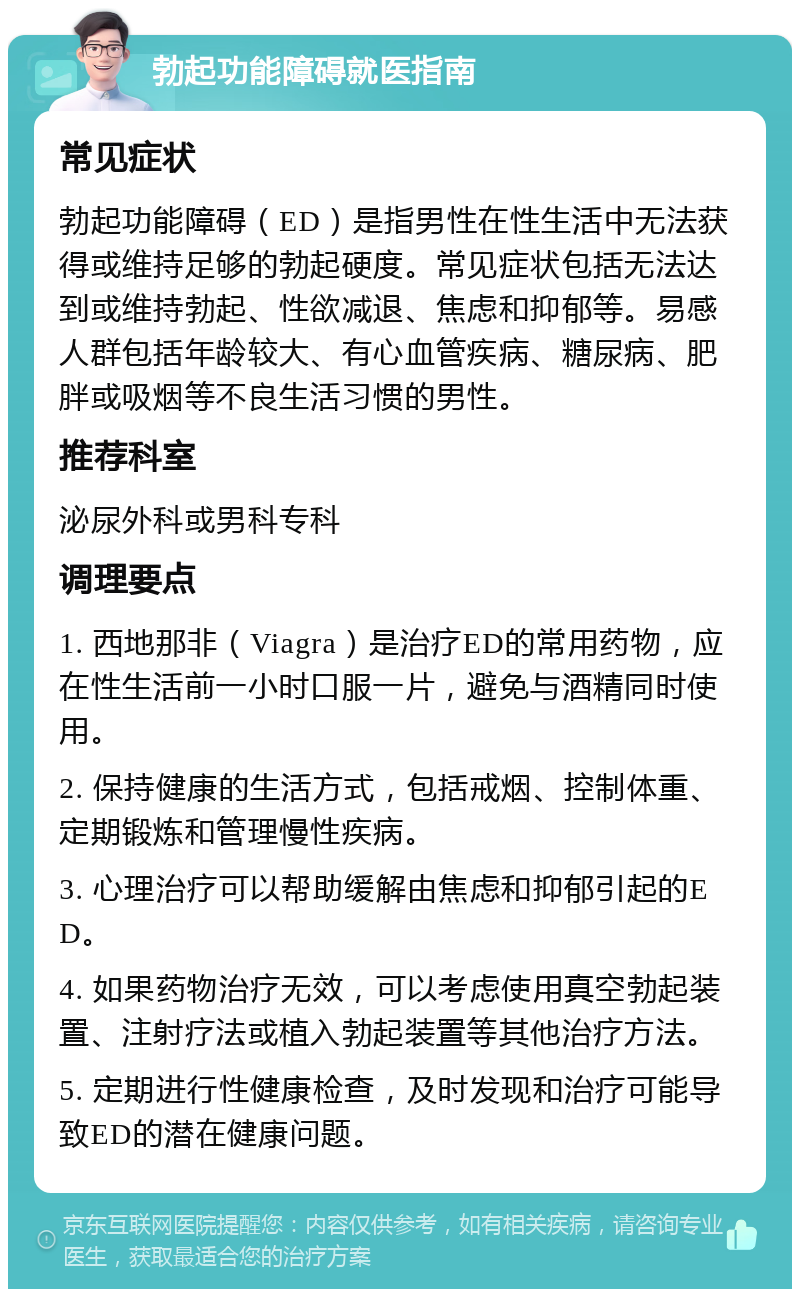 勃起功能障碍就医指南 常见症状 勃起功能障碍（ED）是指男性在性生活中无法获得或维持足够的勃起硬度。常见症状包括无法达到或维持勃起、性欲减退、焦虑和抑郁等。易感人群包括年龄较大、有心血管疾病、糖尿病、肥胖或吸烟等不良生活习惯的男性。 推荐科室 泌尿外科或男科专科 调理要点 1. 西地那非（Viagra）是治疗ED的常用药物，应在性生活前一小时口服一片，避免与酒精同时使用。 2. 保持健康的生活方式，包括戒烟、控制体重、定期锻炼和管理慢性疾病。 3. 心理治疗可以帮助缓解由焦虑和抑郁引起的ED。 4. 如果药物治疗无效，可以考虑使用真空勃起装置、注射疗法或植入勃起装置等其他治疗方法。 5. 定期进行性健康检查，及时发现和治疗可能导致ED的潜在健康问题。