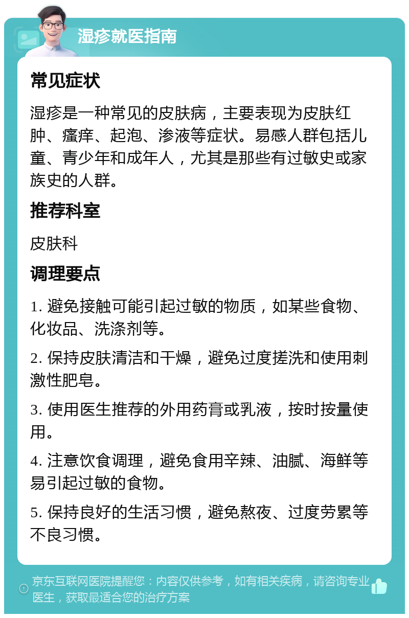 湿疹就医指南 常见症状 湿疹是一种常见的皮肤病，主要表现为皮肤红肿、瘙痒、起泡、渗液等症状。易感人群包括儿童、青少年和成年人，尤其是那些有过敏史或家族史的人群。 推荐科室 皮肤科 调理要点 1. 避免接触可能引起过敏的物质，如某些食物、化妆品、洗涤剂等。 2. 保持皮肤清洁和干燥，避免过度搓洗和使用刺激性肥皂。 3. 使用医生推荐的外用药膏或乳液，按时按量使用。 4. 注意饮食调理，避免食用辛辣、油腻、海鲜等易引起过敏的食物。 5. 保持良好的生活习惯，避免熬夜、过度劳累等不良习惯。