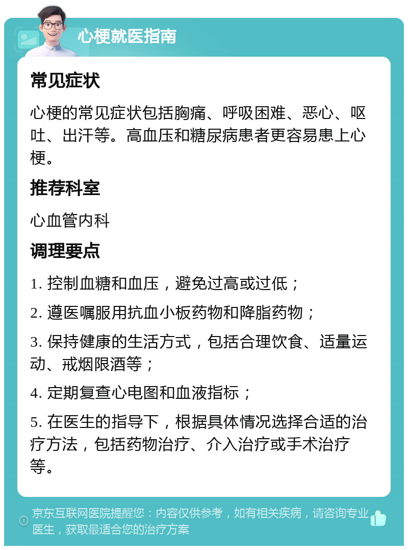 心梗就医指南 常见症状 心梗的常见症状包括胸痛、呼吸困难、恶心、呕吐、出汗等。高血压和糖尿病患者更容易患上心梗。 推荐科室 心血管内科 调理要点 1. 控制血糖和血压，避免过高或过低； 2. 遵医嘱服用抗血小板药物和降脂药物； 3. 保持健康的生活方式，包括合理饮食、适量运动、戒烟限酒等； 4. 定期复查心电图和血液指标； 5. 在医生的指导下，根据具体情况选择合适的治疗方法，包括药物治疗、介入治疗或手术治疗等。