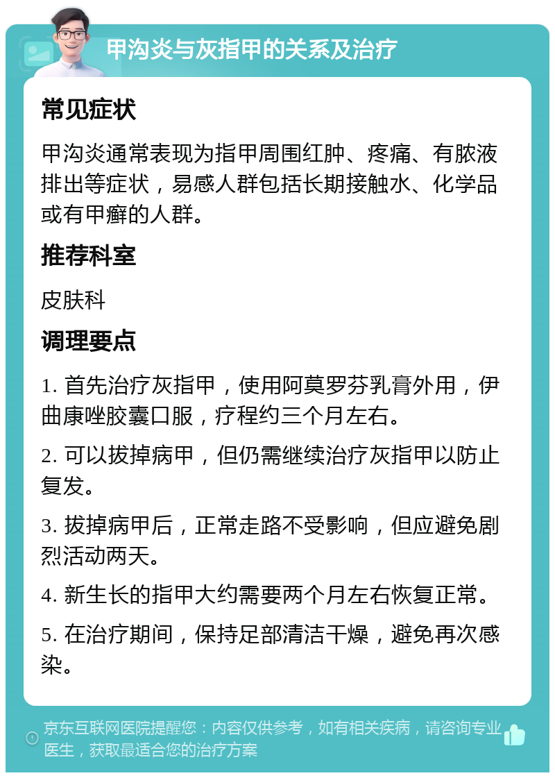 甲沟炎与灰指甲的关系及治疗 常见症状 甲沟炎通常表现为指甲周围红肿、疼痛、有脓液排出等症状，易感人群包括长期接触水、化学品或有甲癣的人群。 推荐科室 皮肤科 调理要点 1. 首先治疗灰指甲，使用阿莫罗芬乳膏外用，伊曲康唑胶囊口服，疗程约三个月左右。 2. 可以拔掉病甲，但仍需继续治疗灰指甲以防止复发。 3. 拔掉病甲后，正常走路不受影响，但应避免剧烈活动两天。 4. 新生长的指甲大约需要两个月左右恢复正常。 5. 在治疗期间，保持足部清洁干燥，避免再次感染。