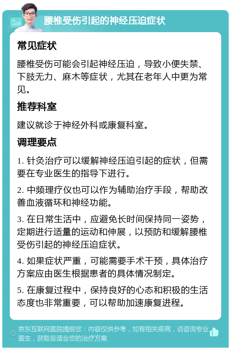 腰椎受伤引起的神经压迫症状 常见症状 腰椎受伤可能会引起神经压迫，导致小便失禁、下肢无力、麻木等症状，尤其在老年人中更为常见。 推荐科室 建议就诊于神经外科或康复科室。 调理要点 1. 针灸治疗可以缓解神经压迫引起的症状，但需要在专业医生的指导下进行。 2. 中频理疗仪也可以作为辅助治疗手段，帮助改善血液循环和神经功能。 3. 在日常生活中，应避免长时间保持同一姿势，定期进行适量的运动和伸展，以预防和缓解腰椎受伤引起的神经压迫症状。 4. 如果症状严重，可能需要手术干预，具体治疗方案应由医生根据患者的具体情况制定。 5. 在康复过程中，保持良好的心态和积极的生活态度也非常重要，可以帮助加速康复进程。