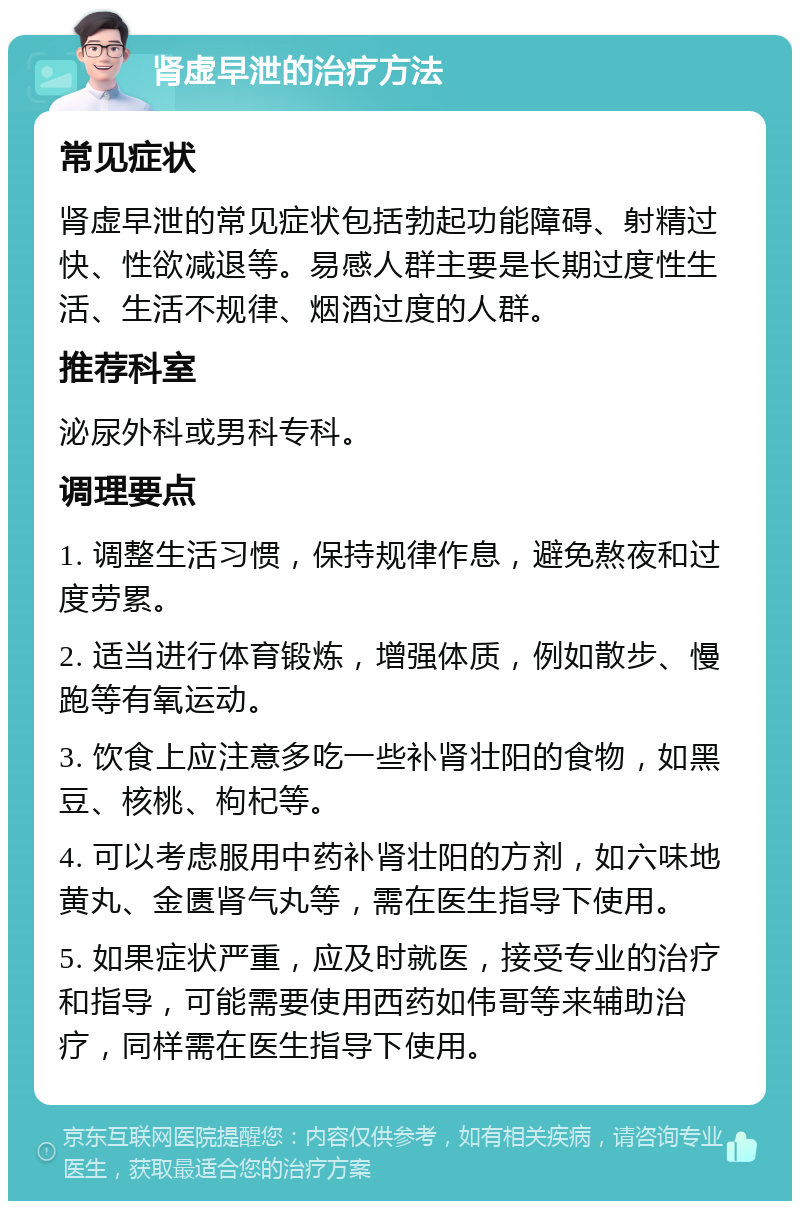 肾虚早泄的治疗方法 常见症状 肾虚早泄的常见症状包括勃起功能障碍、射精过快、性欲减退等。易感人群主要是长期过度性生活、生活不规律、烟酒过度的人群。 推荐科室 泌尿外科或男科专科。 调理要点 1. 调整生活习惯，保持规律作息，避免熬夜和过度劳累。 2. 适当进行体育锻炼，增强体质，例如散步、慢跑等有氧运动。 3. 饮食上应注意多吃一些补肾壮阳的食物，如黑豆、核桃、枸杞等。 4. 可以考虑服用中药补肾壮阳的方剂，如六味地黄丸、金匮肾气丸等，需在医生指导下使用。 5. 如果症状严重，应及时就医，接受专业的治疗和指导，可能需要使用西药如伟哥等来辅助治疗，同样需在医生指导下使用。