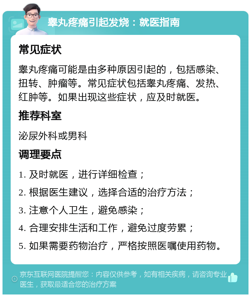 睾丸疼痛引起发烧：就医指南 常见症状 睾丸疼痛可能是由多种原因引起的，包括感染、扭转、肿瘤等。常见症状包括睾丸疼痛、发热、红肿等。如果出现这些症状，应及时就医。 推荐科室 泌尿外科或男科 调理要点 1. 及时就医，进行详细检查； 2. 根据医生建议，选择合适的治疗方法； 3. 注意个人卫生，避免感染； 4. 合理安排生活和工作，避免过度劳累； 5. 如果需要药物治疗，严格按照医嘱使用药物。