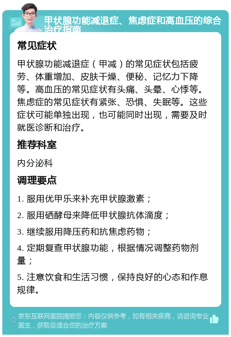 甲状腺功能减退症、焦虑症和高血压的综合治疗指南 常见症状 甲状腺功能减退症（甲减）的常见症状包括疲劳、体重增加、皮肤干燥、便秘、记忆力下降等。高血压的常见症状有头痛、头晕、心悸等。焦虑症的常见症状有紧张、恐惧、失眠等。这些症状可能单独出现，也可能同时出现，需要及时就医诊断和治疗。 推荐科室 内分泌科 调理要点 1. 服用优甲乐来补充甲状腺激素； 2. 服用硒酵母来降低甲状腺抗体滴度； 3. 继续服用降压药和抗焦虑药物； 4. 定期复查甲状腺功能，根据情况调整药物剂量； 5. 注意饮食和生活习惯，保持良好的心态和作息规律。