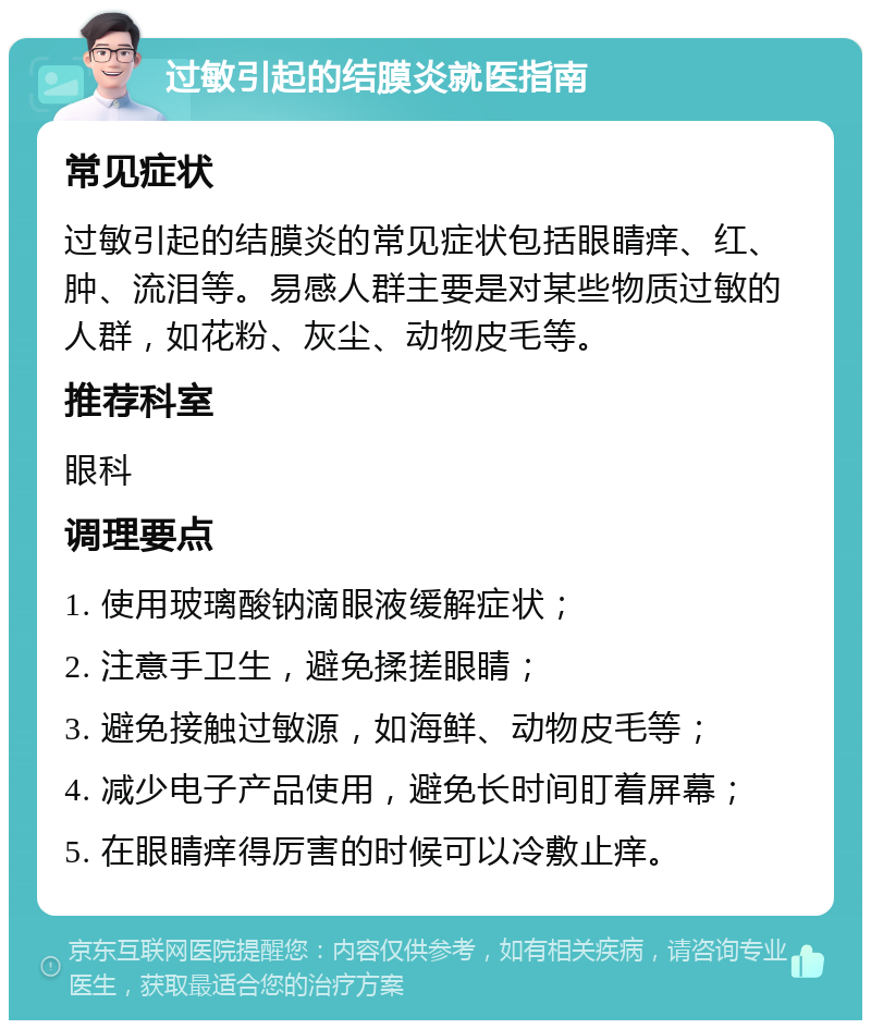 过敏引起的结膜炎就医指南 常见症状 过敏引起的结膜炎的常见症状包括眼睛痒、红、肿、流泪等。易感人群主要是对某些物质过敏的人群，如花粉、灰尘、动物皮毛等。 推荐科室 眼科 调理要点 1. 使用玻璃酸钠滴眼液缓解症状； 2. 注意手卫生，避免揉搓眼睛； 3. 避免接触过敏源，如海鲜、动物皮毛等； 4. 减少电子产品使用，避免长时间盯着屏幕； 5. 在眼睛痒得厉害的时候可以冷敷止痒。