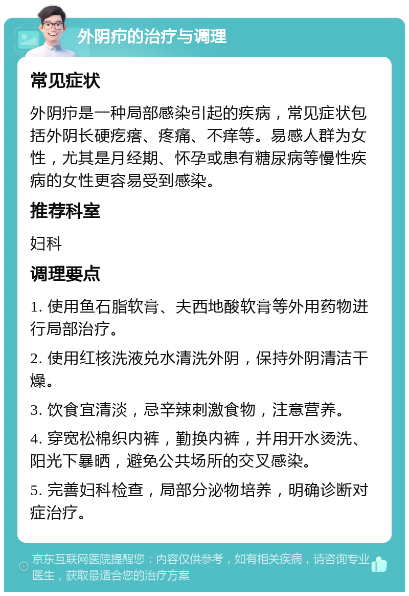 外阴疖的治疗与调理 常见症状 外阴疖是一种局部感染引起的疾病，常见症状包括外阴长硬疙瘩、疼痛、不痒等。易感人群为女性，尤其是月经期、怀孕或患有糖尿病等慢性疾病的女性更容易受到感染。 推荐科室 妇科 调理要点 1. 使用鱼石脂软膏、夫西地酸软膏等外用药物进行局部治疗。 2. 使用红核洗液兑水清洗外阴，保持外阴清洁干燥。 3. 饮食宜清淡，忌辛辣刺激食物，注意营养。 4. 穿宽松棉织内裤，勤换内裤，并用开水烫洗、阳光下暴晒，避免公共场所的交叉感染。 5. 完善妇科检查，局部分泌物培养，明确诊断对症治疗。