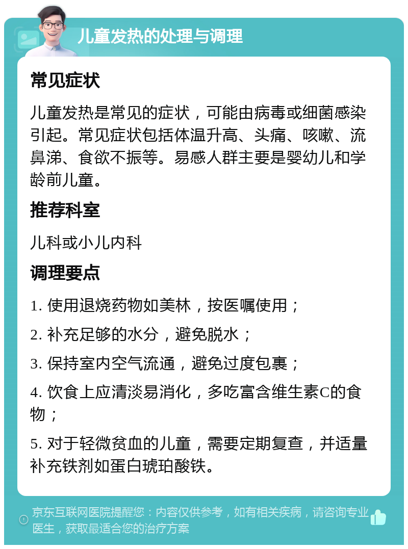 儿童发热的处理与调理 常见症状 儿童发热是常见的症状，可能由病毒或细菌感染引起。常见症状包括体温升高、头痛、咳嗽、流鼻涕、食欲不振等。易感人群主要是婴幼儿和学龄前儿童。 推荐科室 儿科或小儿内科 调理要点 1. 使用退烧药物如美林，按医嘱使用； 2. 补充足够的水分，避免脱水； 3. 保持室内空气流通，避免过度包裹； 4. 饮食上应清淡易消化，多吃富含维生素C的食物； 5. 对于轻微贫血的儿童，需要定期复查，并适量补充铁剂如蛋白琥珀酸铁。