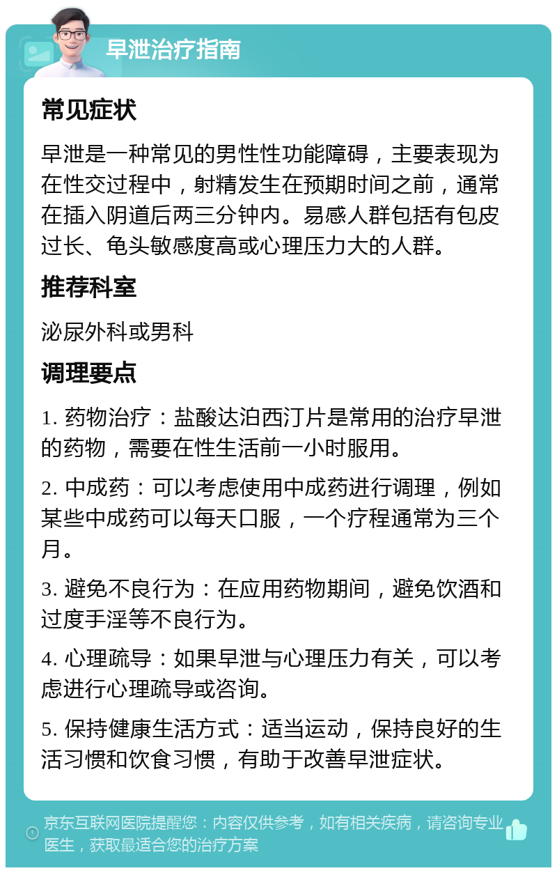 早泄治疗指南 常见症状 早泄是一种常见的男性性功能障碍，主要表现为在性交过程中，射精发生在预期时间之前，通常在插入阴道后两三分钟内。易感人群包括有包皮过长、龟头敏感度高或心理压力大的人群。 推荐科室 泌尿外科或男科 调理要点 1. 药物治疗：盐酸达泊西汀片是常用的治疗早泄的药物，需要在性生活前一小时服用。 2. 中成药：可以考虑使用中成药进行调理，例如某些中成药可以每天口服，一个疗程通常为三个月。 3. 避免不良行为：在应用药物期间，避免饮酒和过度手淫等不良行为。 4. 心理疏导：如果早泄与心理压力有关，可以考虑进行心理疏导或咨询。 5. 保持健康生活方式：适当运动，保持良好的生活习惯和饮食习惯，有助于改善早泄症状。