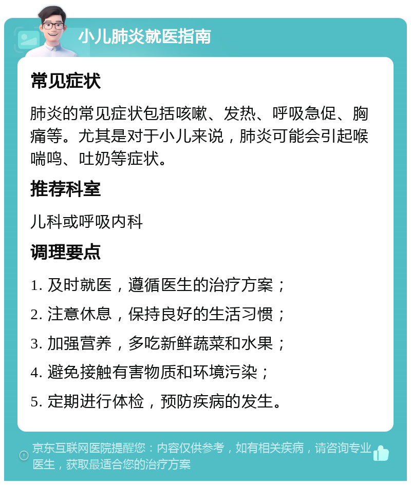 小儿肺炎就医指南 常见症状 肺炎的常见症状包括咳嗽、发热、呼吸急促、胸痛等。尤其是对于小儿来说，肺炎可能会引起喉喘鸣、吐奶等症状。 推荐科室 儿科或呼吸内科 调理要点 1. 及时就医，遵循医生的治疗方案； 2. 注意休息，保持良好的生活习惯； 3. 加强营养，多吃新鲜蔬菜和水果； 4. 避免接触有害物质和环境污染； 5. 定期进行体检，预防疾病的发生。