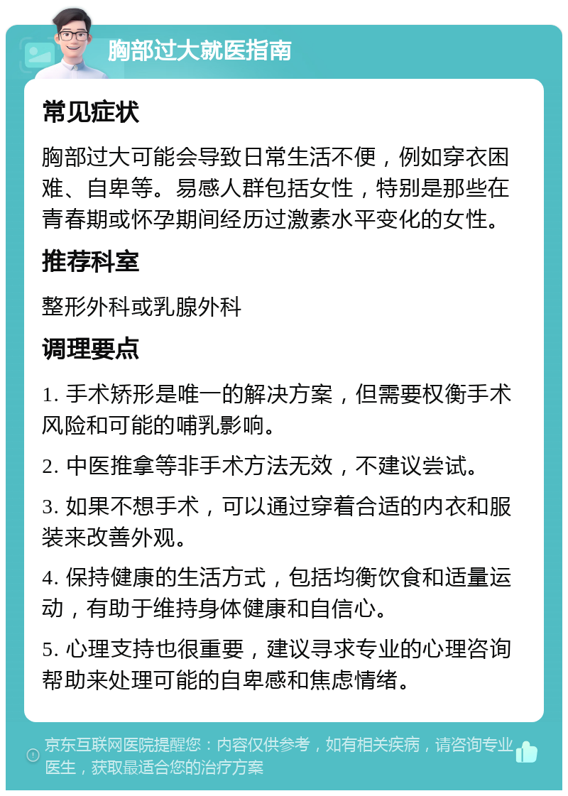 胸部过大就医指南 常见症状 胸部过大可能会导致日常生活不便，例如穿衣困难、自卑等。易感人群包括女性，特别是那些在青春期或怀孕期间经历过激素水平变化的女性。 推荐科室 整形外科或乳腺外科 调理要点 1. 手术矫形是唯一的解决方案，但需要权衡手术风险和可能的哺乳影响。 2. 中医推拿等非手术方法无效，不建议尝试。 3. 如果不想手术，可以通过穿着合适的内衣和服装来改善外观。 4. 保持健康的生活方式，包括均衡饮食和适量运动，有助于维持身体健康和自信心。 5. 心理支持也很重要，建议寻求专业的心理咨询帮助来处理可能的自卑感和焦虑情绪。