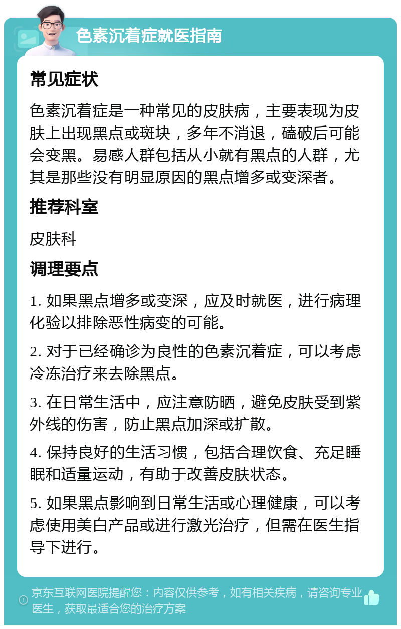 色素沉着症就医指南 常见症状 色素沉着症是一种常见的皮肤病，主要表现为皮肤上出现黑点或斑块，多年不消退，磕破后可能会变黑。易感人群包括从小就有黑点的人群，尤其是那些没有明显原因的黑点增多或变深者。 推荐科室 皮肤科 调理要点 1. 如果黑点增多或变深，应及时就医，进行病理化验以排除恶性病变的可能。 2. 对于已经确诊为良性的色素沉着症，可以考虑冷冻治疗来去除黑点。 3. 在日常生活中，应注意防晒，避免皮肤受到紫外线的伤害，防止黑点加深或扩散。 4. 保持良好的生活习惯，包括合理饮食、充足睡眠和适量运动，有助于改善皮肤状态。 5. 如果黑点影响到日常生活或心理健康，可以考虑使用美白产品或进行激光治疗，但需在医生指导下进行。