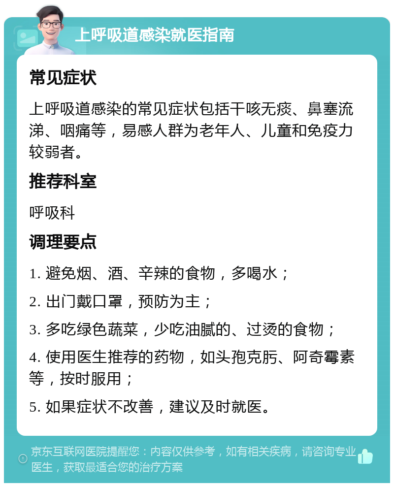 上呼吸道感染就医指南 常见症状 上呼吸道感染的常见症状包括干咳无痰、鼻塞流涕、咽痛等，易感人群为老年人、儿童和免疫力较弱者。 推荐科室 呼吸科 调理要点 1. 避免烟、酒、辛辣的食物，多喝水； 2. 出门戴口罩，预防为主； 3. 多吃绿色蔬菜，少吃油腻的、过烫的食物； 4. 使用医生推荐的药物，如头孢克肟、阿奇霉素等，按时服用； 5. 如果症状不改善，建议及时就医。