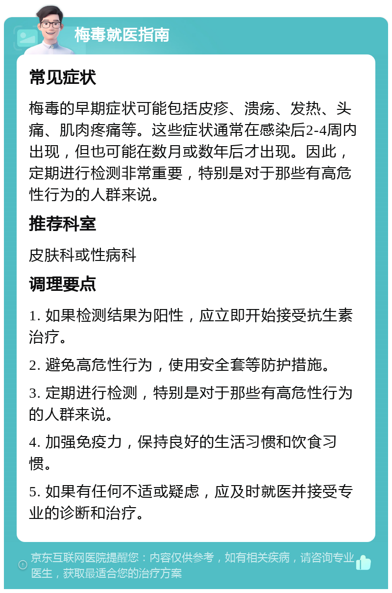 梅毒就医指南 常见症状 梅毒的早期症状可能包括皮疹、溃疡、发热、头痛、肌肉疼痛等。这些症状通常在感染后2-4周内出现，但也可能在数月或数年后才出现。因此，定期进行检测非常重要，特别是对于那些有高危性行为的人群来说。 推荐科室 皮肤科或性病科 调理要点 1. 如果检测结果为阳性，应立即开始接受抗生素治疗。 2. 避免高危性行为，使用安全套等防护措施。 3. 定期进行检测，特别是对于那些有高危性行为的人群来说。 4. 加强免疫力，保持良好的生活习惯和饮食习惯。 5. 如果有任何不适或疑虑，应及时就医并接受专业的诊断和治疗。