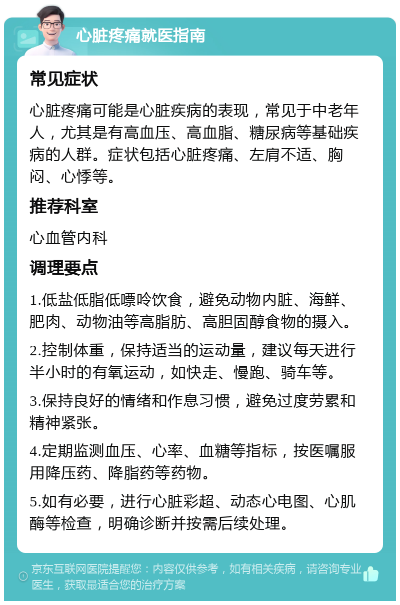 心脏疼痛就医指南 常见症状 心脏疼痛可能是心脏疾病的表现，常见于中老年人，尤其是有高血压、高血脂、糖尿病等基础疾病的人群。症状包括心脏疼痛、左肩不适、胸闷、心悸等。 推荐科室 心血管内科 调理要点 1.低盐低脂低嘌呤饮食，避免动物内脏、海鲜、肥肉、动物油等高脂肪、高胆固醇食物的摄入。 2.控制体重，保持适当的运动量，建议每天进行半小时的有氧运动，如快走、慢跑、骑车等。 3.保持良好的情绪和作息习惯，避免过度劳累和精神紧张。 4.定期监测血压、心率、血糖等指标，按医嘱服用降压药、降脂药等药物。 5.如有必要，进行心脏彩超、动态心电图、心肌酶等检查，明确诊断并按需后续处理。