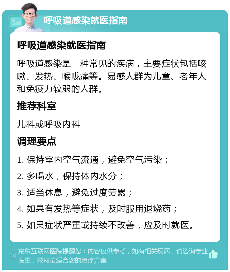 呼吸道感染就医指南 呼吸道感染就医指南 呼吸道感染是一种常见的疾病，主要症状包括咳嗽、发热、喉咙痛等。易感人群为儿童、老年人和免疫力较弱的人群。 推荐科室 儿科或呼吸内科 调理要点 1. 保持室内空气流通，避免空气污染； 2. 多喝水，保持体内水分； 3. 适当休息，避免过度劳累； 4. 如果有发热等症状，及时服用退烧药； 5. 如果症状严重或持续不改善，应及时就医。