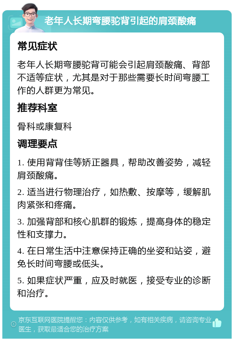 老年人长期弯腰驼背引起的肩颈酸痛 常见症状 老年人长期弯腰驼背可能会引起肩颈酸痛、背部不适等症状，尤其是对于那些需要长时间弯腰工作的人群更为常见。 推荐科室 骨科或康复科 调理要点 1. 使用背背佳等矫正器具，帮助改善姿势，减轻肩颈酸痛。 2. 适当进行物理治疗，如热敷、按摩等，缓解肌肉紧张和疼痛。 3. 加强背部和核心肌群的锻炼，提高身体的稳定性和支撑力。 4. 在日常生活中注意保持正确的坐姿和站姿，避免长时间弯腰或低头。 5. 如果症状严重，应及时就医，接受专业的诊断和治疗。