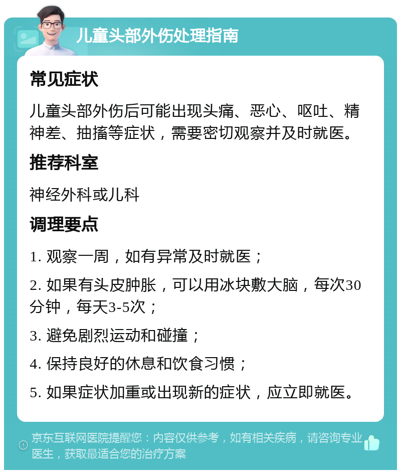 儿童头部外伤处理指南 常见症状 儿童头部外伤后可能出现头痛、恶心、呕吐、精神差、抽搐等症状，需要密切观察并及时就医。 推荐科室 神经外科或儿科 调理要点 1. 观察一周，如有异常及时就医； 2. 如果有头皮肿胀，可以用冰块敷大脑，每次30分钟，每天3-5次； 3. 避免剧烈运动和碰撞； 4. 保持良好的休息和饮食习惯； 5. 如果症状加重或出现新的症状，应立即就医。