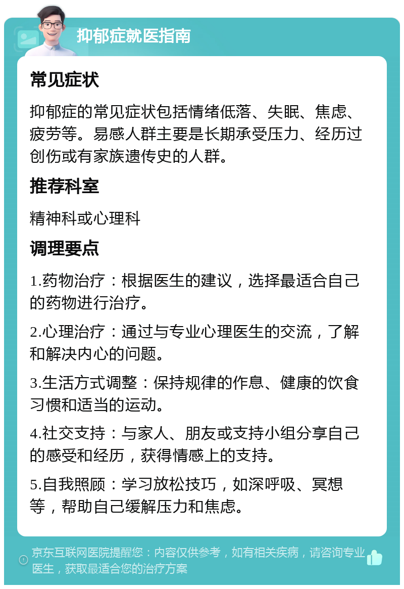 抑郁症就医指南 常见症状 抑郁症的常见症状包括情绪低落、失眠、焦虑、疲劳等。易感人群主要是长期承受压力、经历过创伤或有家族遗传史的人群。 推荐科室 精神科或心理科 调理要点 1.药物治疗：根据医生的建议，选择最适合自己的药物进行治疗。 2.心理治疗：通过与专业心理医生的交流，了解和解决内心的问题。 3.生活方式调整：保持规律的作息、健康的饮食习惯和适当的运动。 4.社交支持：与家人、朋友或支持小组分享自己的感受和经历，获得情感上的支持。 5.自我照顾：学习放松技巧，如深呼吸、冥想等，帮助自己缓解压力和焦虑。