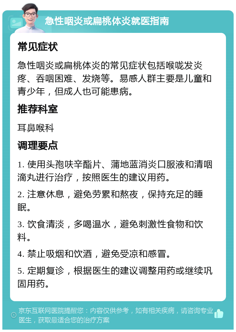 急性咽炎或扁桃体炎就医指南 常见症状 急性咽炎或扁桃体炎的常见症状包括喉咙发炎疼、吞咽困难、发烧等。易感人群主要是儿童和青少年，但成人也可能患病。 推荐科室 耳鼻喉科 调理要点 1. 使用头孢呋辛酯片、蒲地蓝消炎口服液和清咽滴丸进行治疗，按照医生的建议用药。 2. 注意休息，避免劳累和熬夜，保持充足的睡眠。 3. 饮食清淡，多喝温水，避免刺激性食物和饮料。 4. 禁止吸烟和饮酒，避免受凉和感冒。 5. 定期复诊，根据医生的建议调整用药或继续巩固用药。