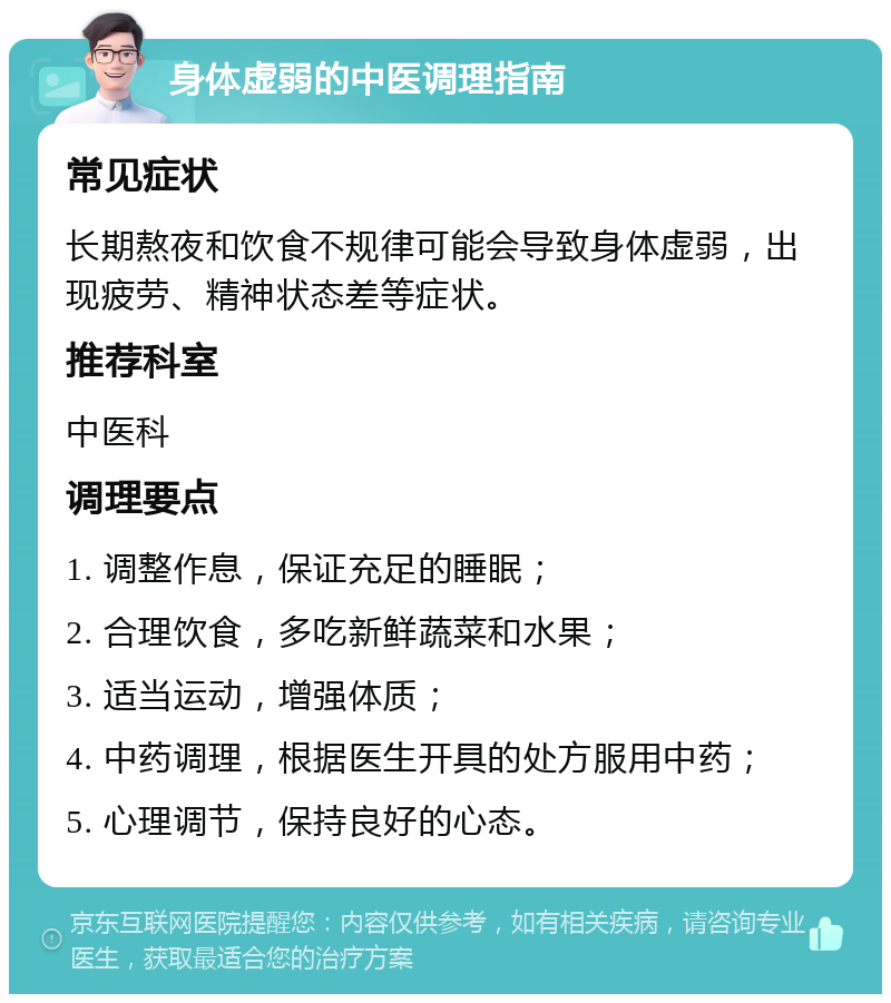 身体虚弱的中医调理指南 常见症状 长期熬夜和饮食不规律可能会导致身体虚弱，出现疲劳、精神状态差等症状。 推荐科室 中医科 调理要点 1. 调整作息，保证充足的睡眠； 2. 合理饮食，多吃新鲜蔬菜和水果； 3. 适当运动，增强体质； 4. 中药调理，根据医生开具的处方服用中药； 5. 心理调节，保持良好的心态。