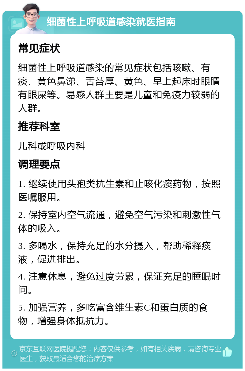 细菌性上呼吸道感染就医指南 常见症状 细菌性上呼吸道感染的常见症状包括咳嗽、有痰、黄色鼻涕、舌苔厚、黄色、早上起床时眼睛有眼屎等。易感人群主要是儿童和免疫力较弱的人群。 推荐科室 儿科或呼吸内科 调理要点 1. 继续使用头孢类抗生素和止咳化痰药物，按照医嘱服用。 2. 保持室内空气流通，避免空气污染和刺激性气体的吸入。 3. 多喝水，保持充足的水分摄入，帮助稀释痰液，促进排出。 4. 注意休息，避免过度劳累，保证充足的睡眠时间。 5. 加强营养，多吃富含维生素C和蛋白质的食物，增强身体抵抗力。