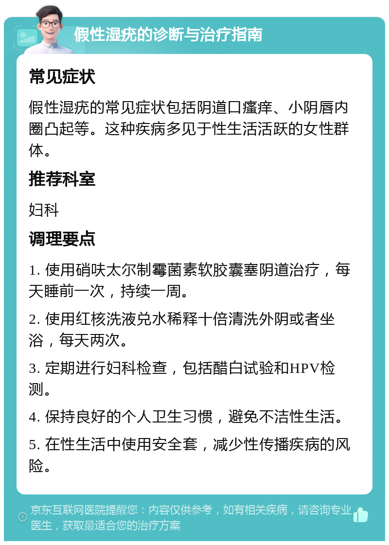 假性湿疣的诊断与治疗指南 常见症状 假性湿疣的常见症状包括阴道口瘙痒、小阴唇内圈凸起等。这种疾病多见于性生活活跃的女性群体。 推荐科室 妇科 调理要点 1. 使用硝呋太尔制霉菌素软胶囊塞阴道治疗，每天睡前一次，持续一周。 2. 使用红核洗液兑水稀释十倍清洗外阴或者坐浴，每天两次。 3. 定期进行妇科检查，包括醋白试验和HPV检测。 4. 保持良好的个人卫生习惯，避免不洁性生活。 5. 在性生活中使用安全套，减少性传播疾病的风险。