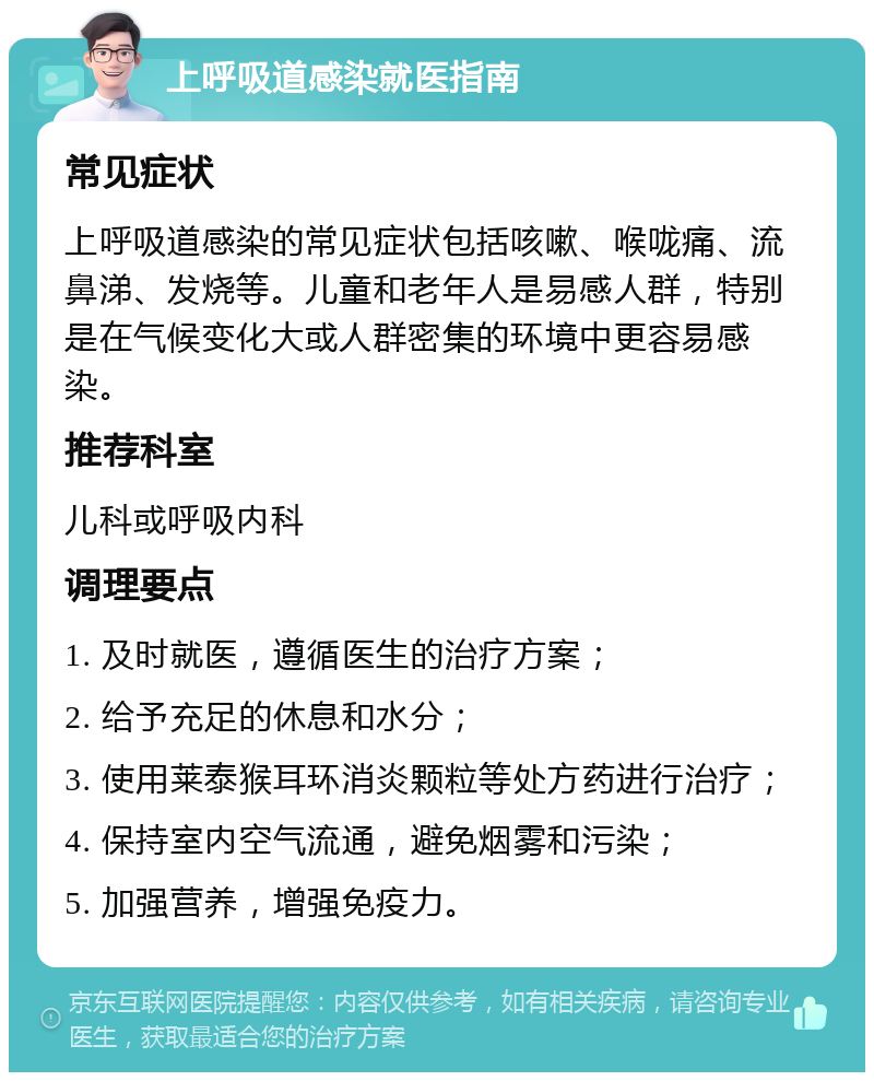 上呼吸道感染就医指南 常见症状 上呼吸道感染的常见症状包括咳嗽、喉咙痛、流鼻涕、发烧等。儿童和老年人是易感人群，特别是在气候变化大或人群密集的环境中更容易感染。 推荐科室 儿科或呼吸内科 调理要点 1. 及时就医，遵循医生的治疗方案； 2. 给予充足的休息和水分； 3. 使用莱泰猴耳环消炎颗粒等处方药进行治疗； 4. 保持室内空气流通，避免烟雾和污染； 5. 加强营养，增强免疫力。