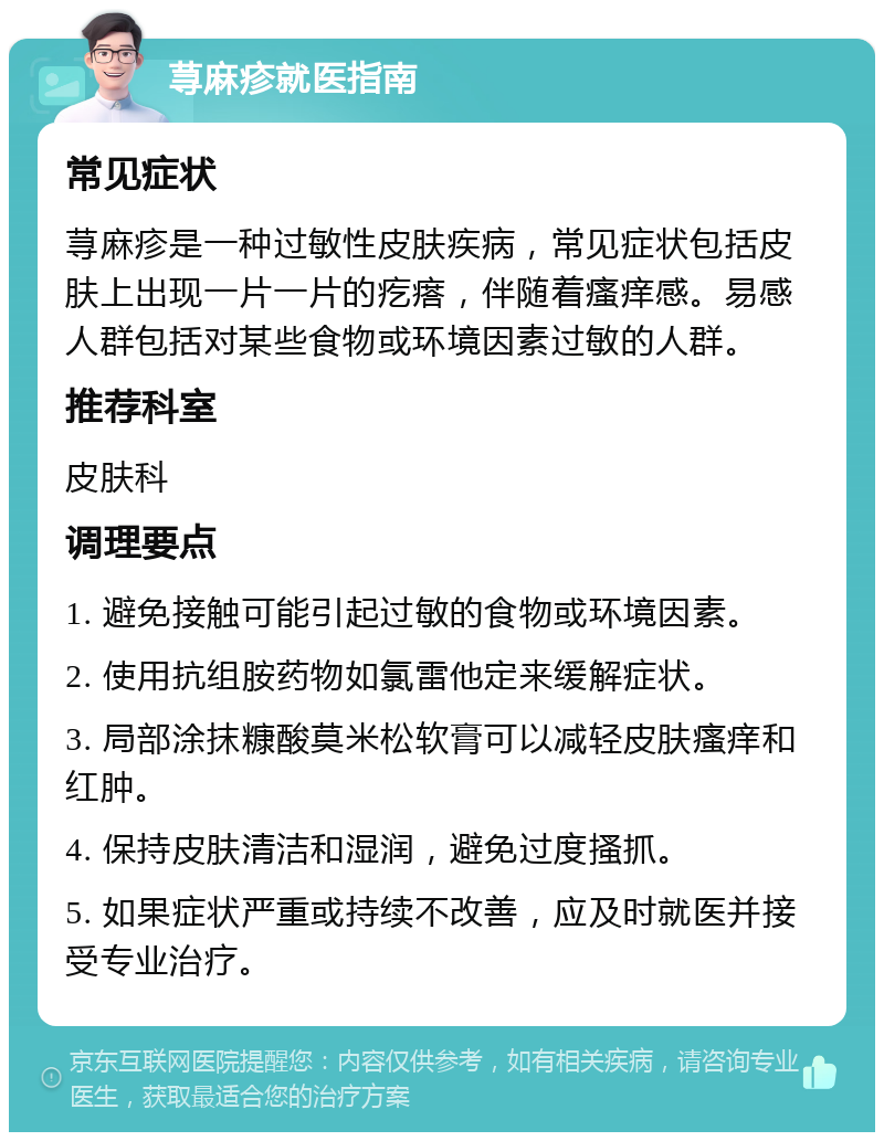 荨麻疹就医指南 常见症状 荨麻疹是一种过敏性皮肤疾病，常见症状包括皮肤上出现一片一片的疙瘩，伴随着瘙痒感。易感人群包括对某些食物或环境因素过敏的人群。 推荐科室 皮肤科 调理要点 1. 避免接触可能引起过敏的食物或环境因素。 2. 使用抗组胺药物如氯雷他定来缓解症状。 3. 局部涂抹糠酸莫米松软膏可以减轻皮肤瘙痒和红肿。 4. 保持皮肤清洁和湿润，避免过度搔抓。 5. 如果症状严重或持续不改善，应及时就医并接受专业治疗。