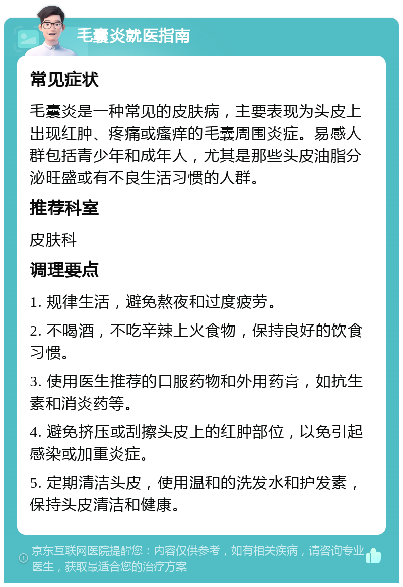 毛囊炎就医指南 常见症状 毛囊炎是一种常见的皮肤病，主要表现为头皮上出现红肿、疼痛或瘙痒的毛囊周围炎症。易感人群包括青少年和成年人，尤其是那些头皮油脂分泌旺盛或有不良生活习惯的人群。 推荐科室 皮肤科 调理要点 1. 规律生活，避免熬夜和过度疲劳。 2. 不喝酒，不吃辛辣上火食物，保持良好的饮食习惯。 3. 使用医生推荐的口服药物和外用药膏，如抗生素和消炎药等。 4. 避免挤压或刮擦头皮上的红肿部位，以免引起感染或加重炎症。 5. 定期清洁头皮，使用温和的洗发水和护发素，保持头皮清洁和健康。