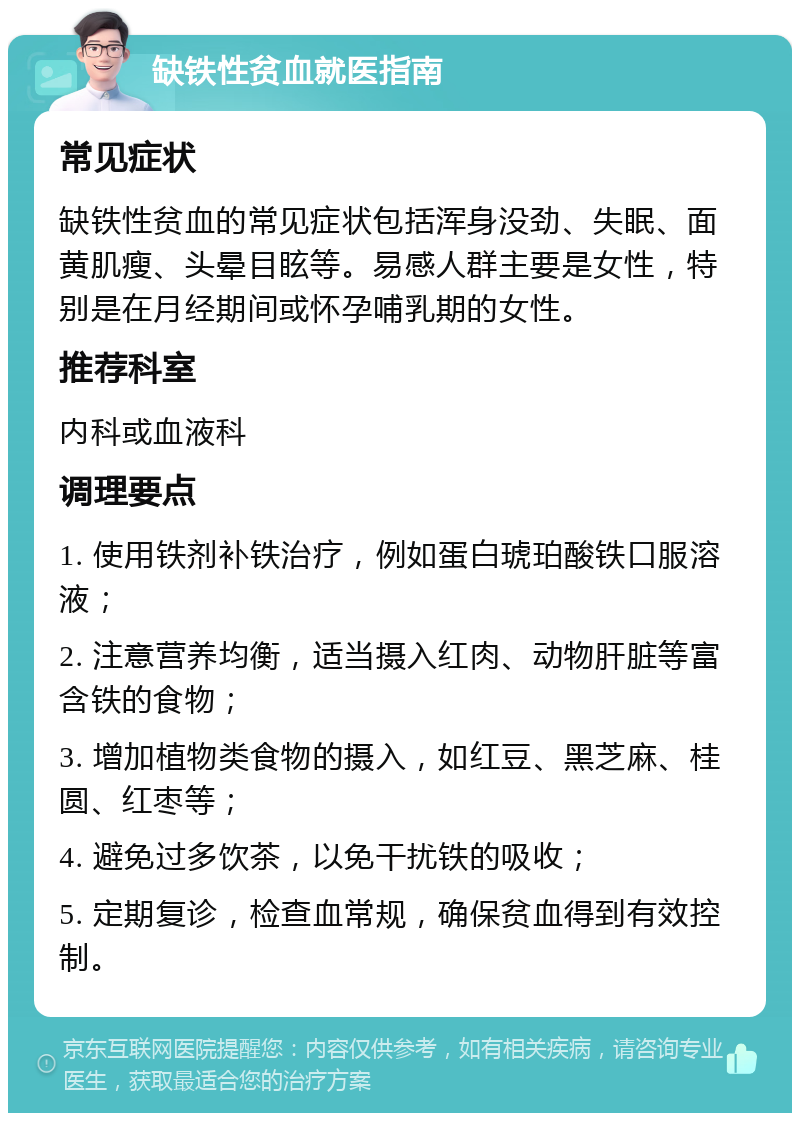 缺铁性贫血就医指南 常见症状 缺铁性贫血的常见症状包括浑身没劲、失眠、面黄肌瘦、头晕目眩等。易感人群主要是女性，特别是在月经期间或怀孕哺乳期的女性。 推荐科室 内科或血液科 调理要点 1. 使用铁剂补铁治疗，例如蛋白琥珀酸铁口服溶液； 2. 注意营养均衡，适当摄入红肉、动物肝脏等富含铁的食物； 3. 增加植物类食物的摄入，如红豆、黑芝麻、桂圆、红枣等； 4. 避免过多饮茶，以免干扰铁的吸收； 5. 定期复诊，检查血常规，确保贫血得到有效控制。