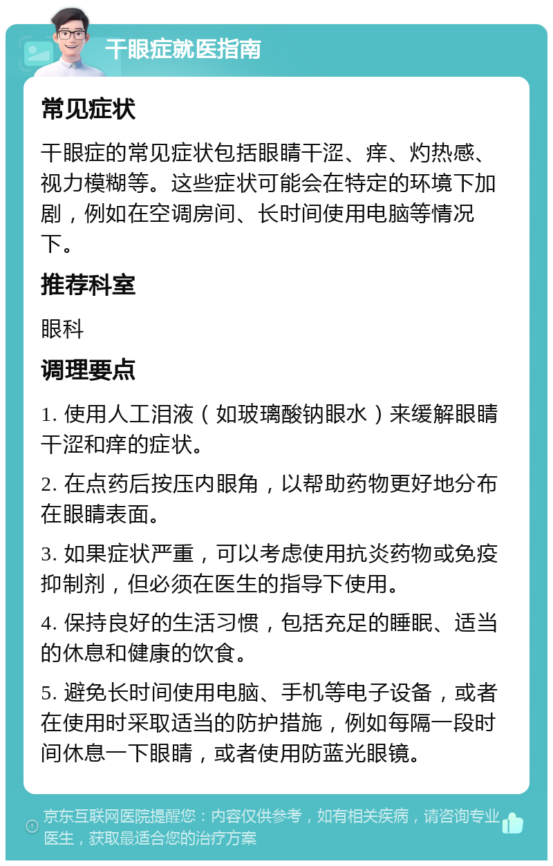 干眼症就医指南 常见症状 干眼症的常见症状包括眼睛干涩、痒、灼热感、视力模糊等。这些症状可能会在特定的环境下加剧，例如在空调房间、长时间使用电脑等情况下。 推荐科室 眼科 调理要点 1. 使用人工泪液（如玻璃酸钠眼水）来缓解眼睛干涩和痒的症状。 2. 在点药后按压内眼角，以帮助药物更好地分布在眼睛表面。 3. 如果症状严重，可以考虑使用抗炎药物或免疫抑制剂，但必须在医生的指导下使用。 4. 保持良好的生活习惯，包括充足的睡眠、适当的休息和健康的饮食。 5. 避免长时间使用电脑、手机等电子设备，或者在使用时采取适当的防护措施，例如每隔一段时间休息一下眼睛，或者使用防蓝光眼镜。