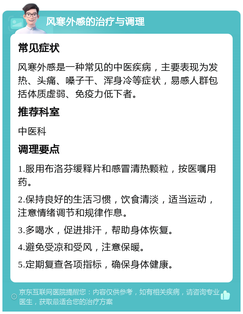 风寒外感的治疗与调理 常见症状 风寒外感是一种常见的中医疾病，主要表现为发热、头痛、嗓子干、浑身冷等症状，易感人群包括体质虚弱、免疫力低下者。 推荐科室 中医科 调理要点 1.服用布洛芬缓释片和感冒清热颗粒，按医嘱用药。 2.保持良好的生活习惯，饮食清淡，适当运动，注意情绪调节和规律作息。 3.多喝水，促进排汗，帮助身体恢复。 4.避免受凉和受风，注意保暖。 5.定期复查各项指标，确保身体健康。