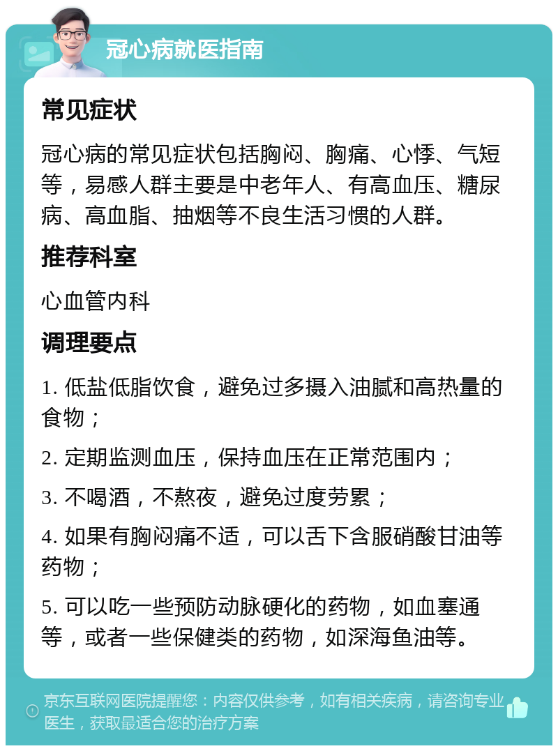 冠心病就医指南 常见症状 冠心病的常见症状包括胸闷、胸痛、心悸、气短等，易感人群主要是中老年人、有高血压、糖尿病、高血脂、抽烟等不良生活习惯的人群。 推荐科室 心血管内科 调理要点 1. 低盐低脂饮食，避免过多摄入油腻和高热量的食物； 2. 定期监测血压，保持血压在正常范围内； 3. 不喝酒，不熬夜，避免过度劳累； 4. 如果有胸闷痛不适，可以舌下含服硝酸甘油等药物； 5. 可以吃一些预防动脉硬化的药物，如血塞通等，或者一些保健类的药物，如深海鱼油等。