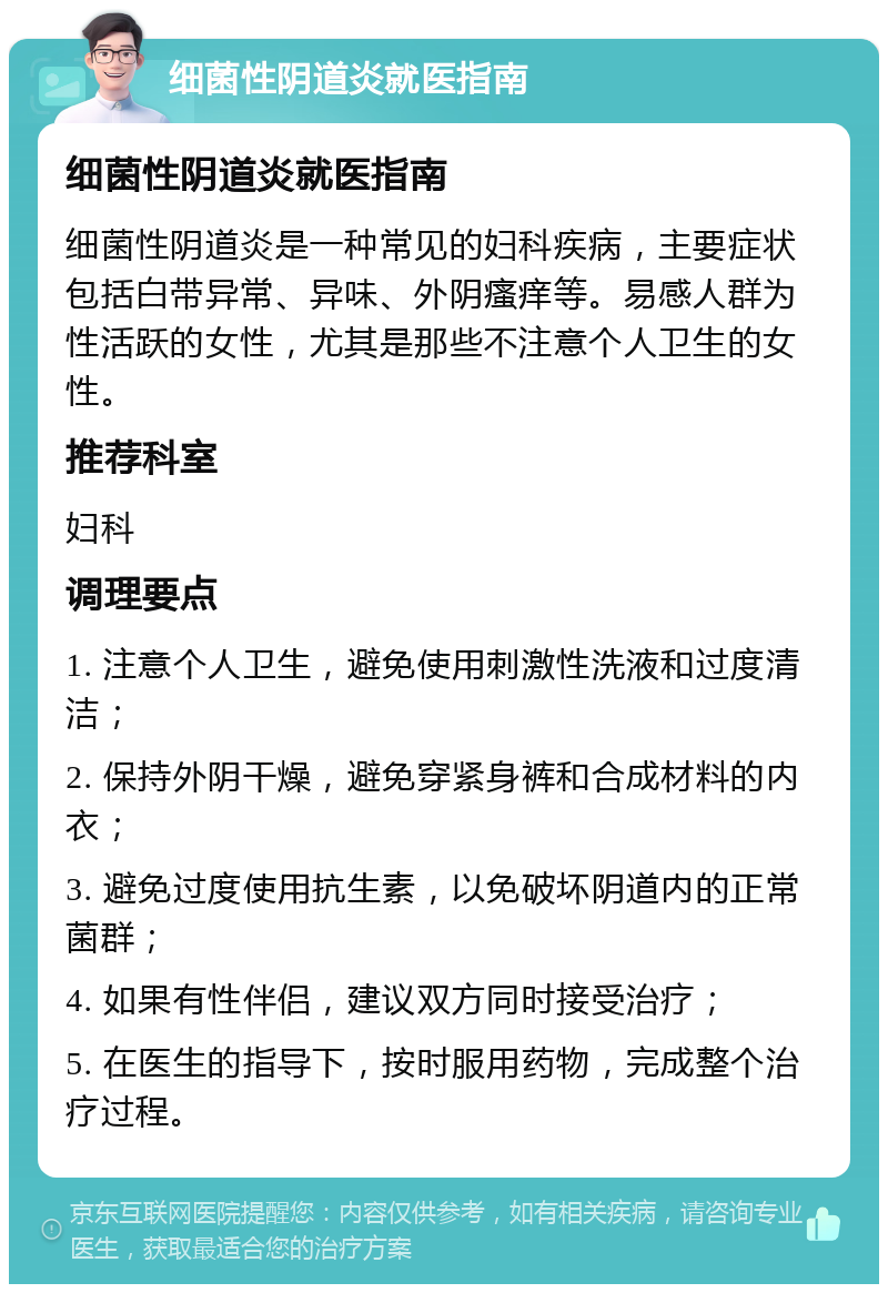 细菌性阴道炎就医指南 细菌性阴道炎就医指南 细菌性阴道炎是一种常见的妇科疾病，主要症状包括白带异常、异味、外阴瘙痒等。易感人群为性活跃的女性，尤其是那些不注意个人卫生的女性。 推荐科室 妇科 调理要点 1. 注意个人卫生，避免使用刺激性洗液和过度清洁； 2. 保持外阴干燥，避免穿紧身裤和合成材料的内衣； 3. 避免过度使用抗生素，以免破坏阴道内的正常菌群； 4. 如果有性伴侣，建议双方同时接受治疗； 5. 在医生的指导下，按时服用药物，完成整个治疗过程。