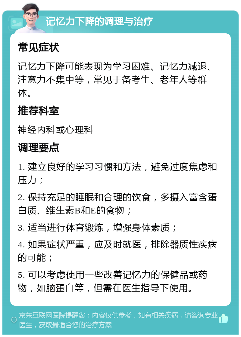 记忆力下降的调理与治疗 常见症状 记忆力下降可能表现为学习困难、记忆力减退、注意力不集中等，常见于备考生、老年人等群体。 推荐科室 神经内科或心理科 调理要点 1. 建立良好的学习习惯和方法，避免过度焦虑和压力； 2. 保持充足的睡眠和合理的饮食，多摄入富含蛋白质、维生素B和E的食物； 3. 适当进行体育锻炼，增强身体素质； 4. 如果症状严重，应及时就医，排除器质性疾病的可能； 5. 可以考虑使用一些改善记忆力的保健品或药物，如脑蛋白等，但需在医生指导下使用。