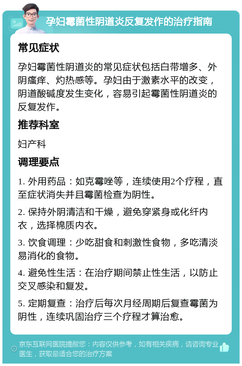 孕妇霉菌性阴道炎反复发作的治疗指南 常见症状 孕妇霉菌性阴道炎的常见症状包括白带增多、外阴瘙痒、灼热感等。孕妇由于激素水平的改变，阴道酸碱度发生变化，容易引起霉菌性阴道炎的反复发作。 推荐科室 妇产科 调理要点 1. 外用药品：如克霉唑等，连续使用2个疗程，直至症状消失并且霉菌检查为阴性。 2. 保持外阴清洁和干燥，避免穿紧身或化纤内衣，选择棉质内衣。 3. 饮食调理：少吃甜食和刺激性食物，多吃清淡易消化的食物。 4. 避免性生活：在治疗期间禁止性生活，以防止交叉感染和复发。 5. 定期复查：治疗后每次月经周期后复查霉菌为阴性，连续巩固治疗三个疗程才算治愈。