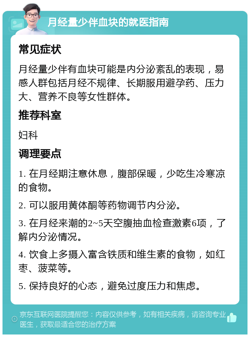 月经量少伴血块的就医指南 常见症状 月经量少伴有血块可能是内分泌紊乱的表现，易感人群包括月经不规律、长期服用避孕药、压力大、营养不良等女性群体。 推荐科室 妇科 调理要点 1. 在月经期注意休息，腹部保暖，少吃生冷寒凉的食物。 2. 可以服用黄体酮等药物调节内分泌。 3. 在月经来潮的2~5天空腹抽血检查激素6项，了解内分泌情况。 4. 饮食上多摄入富含铁质和维生素的食物，如红枣、菠菜等。 5. 保持良好的心态，避免过度压力和焦虑。